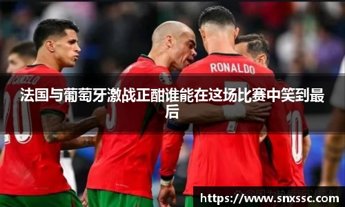 法国与葡萄牙激战正酣谁能在这场比赛中笑到最后