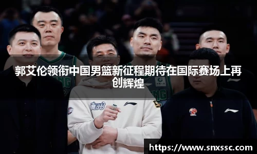 郭艾伦领衔中国男篮新征程期待在国际赛场上再创辉煌