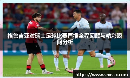 格鲁吉亚对瑞士足球比赛直播全程回顾与精彩瞬间分析